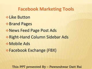 Facebook Marketing Tools
Like Button
Brand Pages
News Feed Page Post Ads
Right-Hand Column Sidebar Ads
Mobile Ads
Facebook Exchange (FBX)
This PPT presented By – Pawneshwar Datt Rai
 
