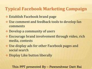 Typical Facebook Marketing Campaign
 Establish Facebook brand page
 Use comment and feedback tools to develop fan
comments
 Develop a community of users
 Encourage brand involvement through video, rich
media, contests
 Use display ads for other Facebook pages and
social search
 Display Like button liberally
This PPT presented By – Pawneshwar Datt Rai
 