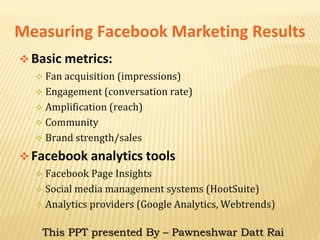 Measuring Facebook Marketing Results
 Basic metrics:
 Fan acquisition (impressions)
 Engagement (conversation rate)
 Amplification (reach)
 Community
 Brand strength/sales
 Facebook analytics tools
 Facebook Page Insights
 Social media management systems (HootSuite)
 Analytics providers (Google Analytics, Webtrends)
This PPT presented By – Pawneshwar Datt Rai
 