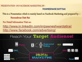 PRESENTATION ON FACEBOOK MARKETING BY -
PAWNESHWARDATTRAI
This is a Presentation which is mainly based on Facebook Marketing and prepared by –
Pawneshwar Datt Rai
For Detail Information Visit on-
http://www.in.linkedIn.com/in/pawneshwardattrai/
http://www.facebook.com/advertising/
 