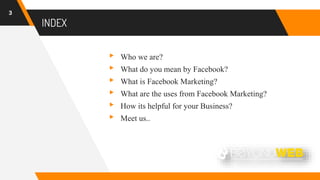 INDEX
3
▸ Who we are?
▸ What do you mean by Facebook?
▸ What is Facebook Marketing?
▸ What are the uses from Facebook Marketing?
▸ How its helpful for your Business?
▸ Meet us..
 