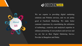 We are experts in providing digital marketing
solutions and Website services, and we are pretty
good at Facebook Marketing. We make better
customer experience by consolidating the utilization
of technology, creativity and analytical expertise to
enhance promoting of your products and services and
we are list as Best Digital Marketing Service
Provider in Bangalore and Dubai.
 