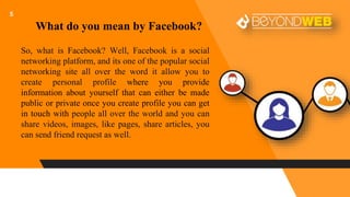 5
So, what is Facebook? Well, Facebook is a social
networking platform, and its one of the popular social
networking site all over the word it allow you to
create personal profile where you provide
information about yourself that can either be made
public or private once you create profile you can get
in touch with people all over the world and you can
share videos, images, like pages, share articles, you
can send friend request as well.
What do you mean by Facebook?
 