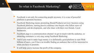 So what is Facebook Marketing?
6
▸ Facebook is not only for connecting people anymore, it is a one of powerful
platform to promote business.
▸ Facebook Marketing means promoting Brand/Products/services/ business using
Facebook platform, turning passive audience into buyers who follow news of
promotions and developments, and who share with their own friends. Local
businesses.
▸ Facebook page is a communication channel to get in touch with the audience, so
attracting customers is very easy using Facebook Marketing.
▸ And if you want to make huge money it is defininatly good platform to start With
billions of users, you’ll have no trouble finding an audience that will be interested in
what you have to promote.
▸ It will help you to increase the profit of the company.
 