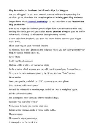 Blog Promotion on Facebook: Social Media Tips For Bloggers
Are you a blogger? Do you want to reach out vast audience? Keep reading this 
article to get an idea about the complete guide to building your blog audience.
Do you know about Facebook marketing? Do you know how to use Facebook for 
blog promotion?
How active are you in Facebook groups? If you have a positive answer then keep 
reading this article, you will get an idea how to promote a blog on your FB profile. 
What would take only 10 minutes can draw you many visitors?
It’s not only about Facebook, you must also know, how to promote your blog on 
social media.
Share your blog on your Facebook timeline
To mention, there are 4 places on the computer where you can easily promote your 
blog. You could choose any or all.
Cover Photo
Go to your Facebook page
Click on « Edit profile » on your cover photo
In the window which appears, you can add your intro and your featured image.
Next, save the two sections separately by clicking the blue “Save” button!
Work section
Go to your profile, and click on “Edit” option on your cover photo.
Next click on “Add a workspace”
You will be redirected to another page, to click on “Add a workplace” again.
Fill the information asked
For a company, enter the name of your Facebook Page.
Position: You can write “owner”
Next, enter the date you created your blog.
Before saving changes, make it visible to the public.
Then you save.
Mention the pages you manage
A new option on Facebook it is.
 