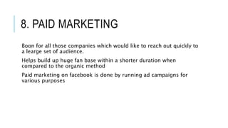 8. PAID MARKETING
Boon for all those companies which would like to reach out quickly to
a learge set of audience.
Helps build up huge fan base within a shorter duration when
compared to the organic method
Paid marketing on facebook is done by running ad campaigns for
various purposes
 