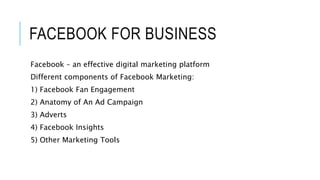 FACEBOOK FOR BUSINESS
Facebook – an effective digital marketing platform
Different components of Facebook Marketing:
1) Facebook Fan Engagement
2) Anatomy of An Ad Campaign
3) Adverts
4) Facebook Insights
5) Other Marketing Tools
 