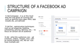 STRUCTURE OF A FACEBOOK AD
CAMPAIGN
1) Ad Campaign : it is at this level
that the end goals of running ads
such as getting more pges likes, app
installs etc, are defined.
2) Ad Set : optimisation techniques
such as ad targeting, bidding,
scheduling, pricing, delivery, etc. – to
focus on certain set of audience
3) Ad : what the audiences see – ad
creatives, videos, images, text, call-
to-action buttons, etc. Ad set –can
have multiple ads
 
