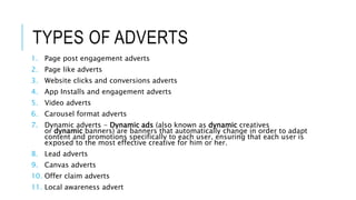 TYPES OF ADVERTS
1. Page post engagement adverts
2. Page like adverts
3. Website clicks and conversions adverts
4. App Installs and engagement adverts
5. Video adverts
6. Carousel format adverts
7. Dynamic adverts - Dynamic ads (also known as dynamic creatives
or dynamic banners) are banners that automatically change in order to adapt
content and promotions specifically to each user, ensuring that each user is
exposed to the most effective creative for him or her.
8. Lead adverts
9. Canvas adverts
10. Offer claim adverts
11. Local awareness advert
 