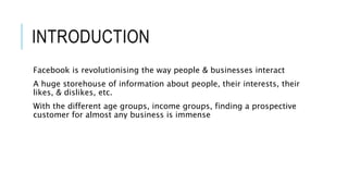 INTRODUCTION
Facebook is revolutionising the way people & businesses interact
A huge storehouse of information about people, their interests, their
likes, & dislikes, etc.
With the different age groups, income groups, finding a prospective
customer for almost any business is immense
 
