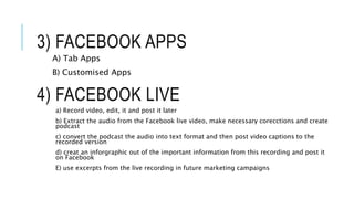 4) FACEBOOK LIVE
a) Record video, edit, it and post it later
b) Extract the audio from the Facebook live video, make necessary corecctions and create
podcast
c) convert the podcast the audio into text format and then post video captions to the
recorded version
d) creat an inforgraphic out of the important information from this recording and post it
on Facebook
E) use excerpts from the live recording in future marketing campaigns
3) FACEBOOK APPS
A) Tab Apps
B) Customised Apps
 