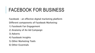 FACEBOOK FOR BUSINESS
Facebook – an effective digital marketing platform
Different components of Facebook Marketing:
1) Facebook Fan Engagement
2) Anatomy of An Ad Campaign
3) Adverts
4) Facebook Insights
5) Other Marketing Tools
6) Other Essentials
 