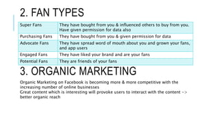 2. FAN TYPES
Super Fans They have bought from you & influenced others to buy from you.
Have given permission for data also
Purchasing Fans They have bought from you & given permission for data
Advocate Fans They have spread word of mouth about you and grown your fans,
and app users
Engaged Fans They have liked your brand and are your fans
Potential Fans They are friends of your fans
3. ORGANIC MARKETING
Organic Marketing on Facebook is becoming more & more competitive with the
increasing number of online businesses
Great content which is interesting will provoke users to interact with the content ->
better organic reach
 