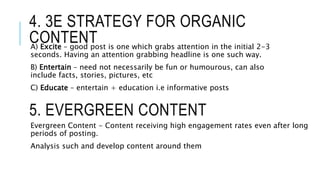 4. 3E STRATEGY FOR ORGANIC
CONTENTA) Excite – good post is one which grabs attention in the initial 2-3
seconds. Having an attention grabbing headline is one such way.
B) Entertain – need not necessarily be fun or humourous, can also
include facts, stories, pictures, etc
C) Educate – entertain + education i.e informative posts
5. EVERGREEN CONTENT
Evergreen Content - Content receiving high engagement rates even after long
periods of posting.
Analysis such and develop content around them
 
