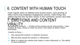 6. CONTENT WITH HUMAN TOUCH
From regular posts to adding some human touch, such posting an
office event/trip/employee engagement activity. Little things like
addressing the fans by their names in the comments section also help
in a big way.
7. EMOTIONS AND CONTENT
VIRALITYAccording to research -> Virality of the content can be measured by – total
number of views, shares or votes for posts, time taken to attain certain
thresholds.
3 points to focus –
i) who spread the content i.e network structure
ii) Why do they spread the content i.e. Motivation
iii) What it is about the content that makes it more influential i.e. The ability
to raise sentiment
 
