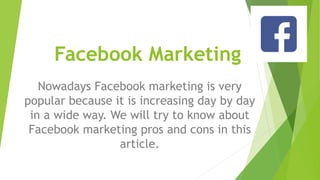 Facebook Marketing
Nowadays Facebook marketing is very
popular because it is increasing day by day
in a wide way. We will try to know about
Facebook marketing pros and cons in this
article.
 