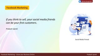 Facebook Marketing
Facebook Marketing – Grow your Business Online Prakash Upreti
If you think to sell, your social media friends
can be your first customers.
Prakash Upreti
Social Media Friends
 