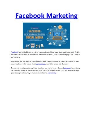 Facebook Marketing
Facebook has 1.56 billion every day dynamic clients . We should place that in context. That is
almost 5X the number of inhabitants in the United States, 20% of the total populace … and as
yet climbing.
So envision the social impact reachable through Facebook as far as your friend impacts, web
based business, references, client connections, notoriety, brand mindfulness,
The normal client goes through just about an hour out of every day on Facebook. Considering
the normal individual rests eight hours per day, that implies about 7% of our waking hours is
gone through with our eyes stuck to the informal community.
 