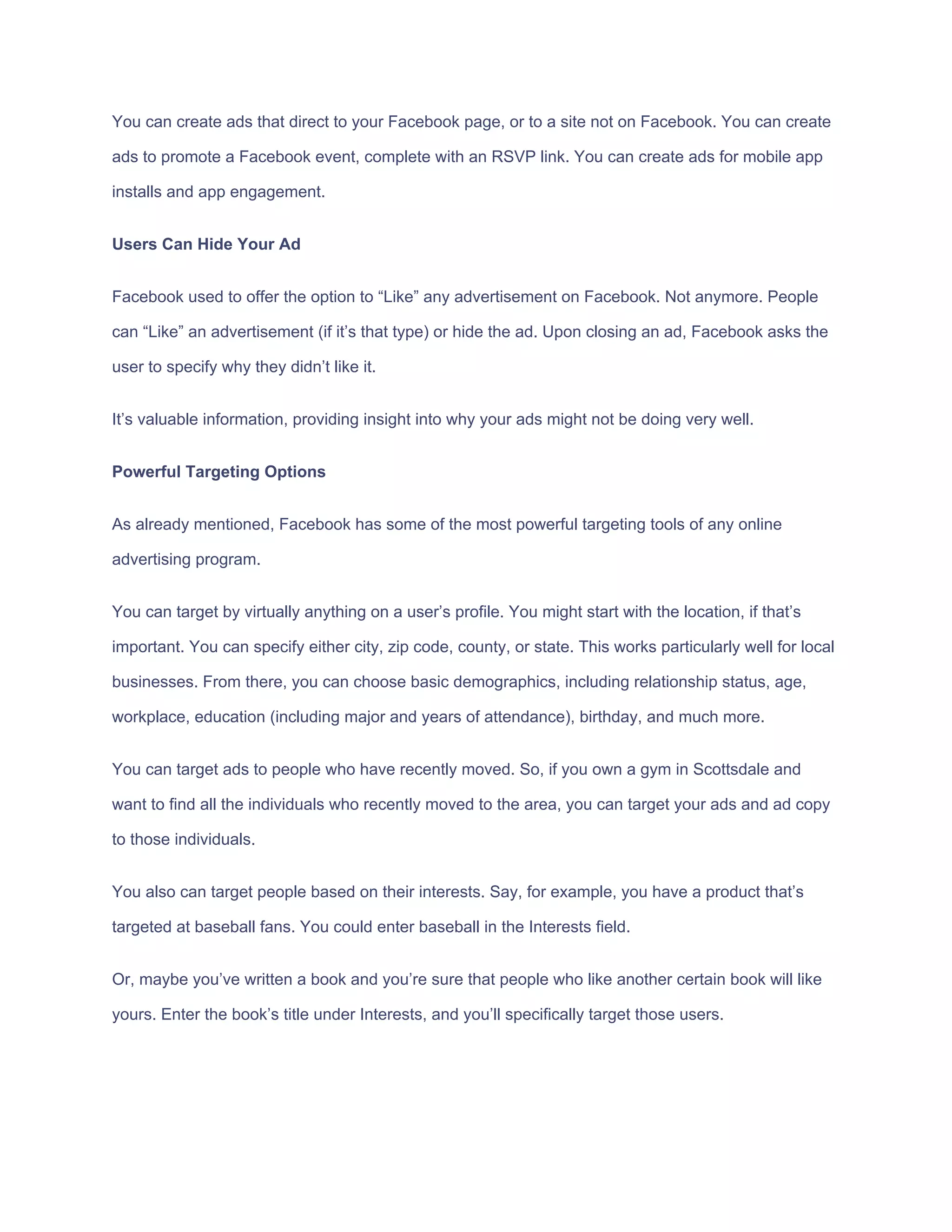 You​ ​can​ ​create​ ​ads​ ​that​ ​direct​ ​to​ ​your​ ​Facebook​ ​page,​ ​or​ ​to​ ​a​ ​site​ ​not​ ​on​ ​Facebook.​ ​You​ ​can​ ​create
ads​ ​to​ ​promote​ ​a​ ​Facebook​ ​event,​ ​complete​ ​with​ ​an​ ​RSVP​ ​link.​ ​You​ ​can​ ​create​ ​ads​ ​for​ ​mobile​ ​app
installs​ ​and​ ​app​ ​engagement.
Users​ ​Can​ ​Hide​ ​Your​ ​Ad
Facebook​ ​used​ ​to​ ​offer​ ​the​ ​option​ ​to​ ​“Like”​ ​any​ ​advertisement​ ​on​ ​Facebook.​ ​Not​ ​anymore.​ ​People
can​ ​“Like”​ ​an​ ​advertisement​ ​(if​ ​it’s​ ​that​ ​type)​ ​or​ ​hide​ ​the​ ​ad.​ ​Upon​ ​closing​ ​an​ ​ad,​ ​Facebook​ ​asks​ ​the
user​ ​to​ ​specify​ ​why​ ​they​ ​didn’t​ ​like​ ​it.
It’s​ ​valuable​ ​information,​ ​providing​ ​insight​ ​into​ ​why​ ​your​ ​ads​ ​might​ ​not​ ​be​ ​doing​ ​very​ ​well.
Powerful​ ​Targeting​ ​Options
As​ ​already​ ​mentioned,​ ​Facebook​ ​has​ ​some​ ​of​ ​the​ ​most​ ​powerful​ ​targeting​ ​tools​ ​of​ ​any​ ​online
advertising​ ​program.
You​ ​can​ ​target​ ​by​ ​virtually​ ​anything​ ​on​ ​a​ ​user’s​ ​profile.​ ​You​ ​might​ ​start​ ​with​ ​the​ ​location,​ ​if​ ​that’s
important.​ ​You​ ​can​ ​specify​ ​either​ ​city,​ ​zip​ ​code,​ ​county,​ ​or​ ​state.​ ​This​ ​works​ ​particularly​ ​well​ ​for​ ​local
businesses.​ ​From​ ​there,​ ​you​ ​can​ ​choose​ ​basic​ ​demographics,​ ​including​ ​relationship​ ​status,​ ​age,
workplace,​ ​education​ ​(including​ ​major​ ​and​ ​years​ ​of​ ​attendance),​ ​birthday,​ ​and​ ​much​ ​more.
You​ ​can​ ​target​ ​ads​ ​to​ ​people​ ​who​ ​have​ ​recently​ ​moved.​ ​So,​ ​if​ ​you​ ​own​ ​a​ ​gym​ ​in​ ​Scottsdale​ ​and
want​ ​to​ ​find​ ​all​ ​the​ ​individuals​ ​who​ ​recently​ ​moved​ ​to​ ​the​ ​area,​ ​you​ ​can​ ​target​ ​your​ ​ads​ ​and​ ​ad​ ​copy
to​ ​those​ ​individuals.
You​ ​also​ ​can​ ​target​ ​people​ ​based​ ​on​ ​their​ ​interests.​ ​Say,​ ​for​ ​example,​ ​you​ ​have​ ​a​ ​product​ ​that’s
targeted​ ​at​ ​baseball​ ​fans.​ ​You​ ​could​ ​enter​ ​baseball​ ​in​ ​the​ ​Interests​ ​field.
Or,​ ​maybe​ ​you’ve​ ​written​ ​a​ ​book​ ​and​ ​you’re​ ​sure​ ​that​ ​people​ ​who​ ​like​ ​another​ ​certain​ ​book​ ​will​ ​like
yours.​ ​Enter​ ​the​ ​book’s​ ​title​ ​under​ ​Interests,​ ​and​ ​you’ll​ ​specifically​ ​target​ ​those​ ​users.
 