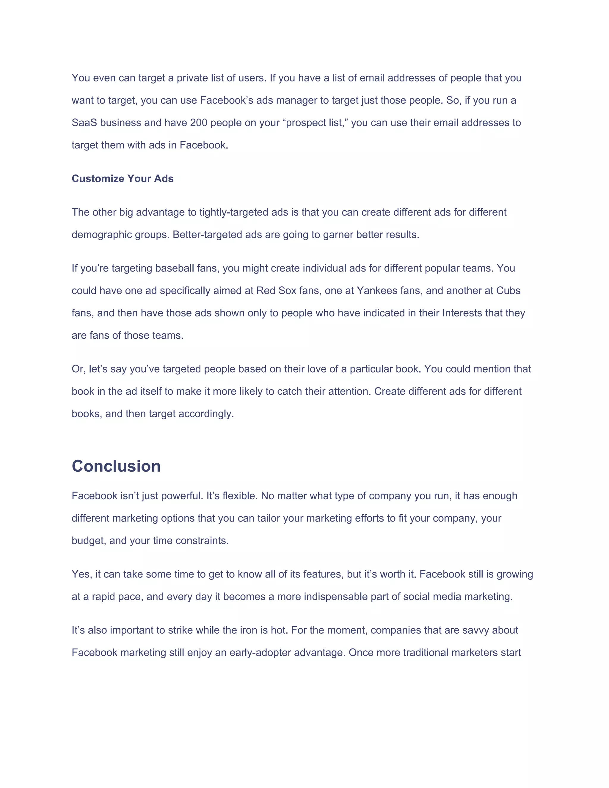 You​ ​even​ ​can​ ​target​ ​a​ ​private​ ​list​ ​of​ ​users.​ ​If​ ​you​ ​have​ ​a​ ​list​ ​of​ ​email​ ​addresses​ ​of​ ​people​ ​that​ ​you
want​ ​to​ ​target,​ ​you​ ​can​ ​use​ ​Facebook’s​ ​ads​ ​manager​ ​to​ ​target​ ​just​ ​those​ ​people.​ ​So,​ ​if​ ​you​ ​run​ ​a
SaaS​ ​business​ ​and​ ​have​ ​200​ ​people​ ​on​ ​your​ ​“prospect​ ​list,”​ ​you​ ​can​ ​use​ ​their​ ​email​ ​addresses​ ​to
target​ ​them​ ​with​ ​ads​ ​in​ ​Facebook.
Customize​ ​Your​ ​Ads
The​ ​other​ ​big​ ​advantage​ ​to​ ​tightly-targeted​ ​ads​ ​is​ ​that​ ​you​ ​can​ ​create​ ​different​ ​ads​ ​for​ ​different
demographic​ ​groups.​ ​Better-targeted​ ​ads​ ​are​ ​going​ ​to​ ​garner​ ​better​ ​results.
If​ ​you’re​ ​targeting​ ​baseball​ ​fans,​ ​you​ ​might​ ​create​ ​individual​ ​ads​ ​for​ ​different​ ​popular​ ​teams.​ ​You
could​ ​have​ ​one​ ​ad​ ​specifically​ ​aimed​ ​at​ ​Red​ ​Sox​ ​fans,​ ​one​ ​at​ ​Yankees​ ​fans,​ ​and​ ​another​ ​at​ ​Cubs
fans,​ ​and​ ​then​ ​have​ ​those​ ​ads​ ​shown​ ​only​ ​to​ ​people​ ​who​ ​have​ ​indicated​ ​in​ ​their​ ​Interests​ ​that​ ​they
are​ ​fans​ ​of​ ​those​ ​teams.
Or,​ ​let’s​ ​say​ ​you’ve​ ​targeted​ ​people​ ​based​ ​on​ ​their​ ​love​ ​of​ ​a​ ​particular​ ​book.​ ​You​ ​could​ ​mention​ ​that
book​ ​in​ ​the​ ​ad​ ​itself​ ​to​ ​make​ ​it​ ​more​ ​likely​ ​to​ ​catch​ ​their​ ​attention.​ ​Create​ ​different​ ​ads​ ​for​ ​different
books,​ ​and​ ​then​ ​target​ ​accordingly.
Conclusion
Facebook​ ​isn’t​ ​just​ ​powerful.​ ​It’s​ ​flexible.​ ​No​ ​matter​ ​what​ ​type​ ​of​ ​company​ ​you​ ​run,​ ​it​ ​has​ ​enough
different​ ​marketing​ ​options​ ​that​ ​you​ ​can​ ​tailor​ ​your​ ​marketing​ ​efforts​ ​to​ ​fit​ ​your​ ​company,​ ​your
budget,​ ​and​ ​your​ ​time​ ​constraints.
Yes,​ ​it​ ​can​ ​take​ ​some​ ​time​ ​to​ ​get​ ​to​ ​know​ ​all​ ​of​ ​its​ ​features,​ ​but​ ​it’s​ ​worth​ ​it.​ ​Facebook​ ​still​ ​is​ ​growing
at​ ​a​ ​rapid​ ​pace,​ ​and​ ​every​ ​day​ ​it​ ​becomes​ ​a​ ​more​ ​indispensable​ ​part​ ​of​ ​social​ ​media​ ​marketing.
It’s​ ​also​ ​important​ ​to​ ​strike​ ​while​ ​the​ ​iron​ ​is​ ​hot.​ ​For​ ​the​ ​moment,​ ​companies​ ​that​ ​are​ ​savvy​ ​about
Facebook​ ​marketing​ ​still​ ​enjoy​ ​an​ ​early-adopter​ ​advantage.​ ​Once​ ​more​ ​traditional​ ​marketers​ ​start
 