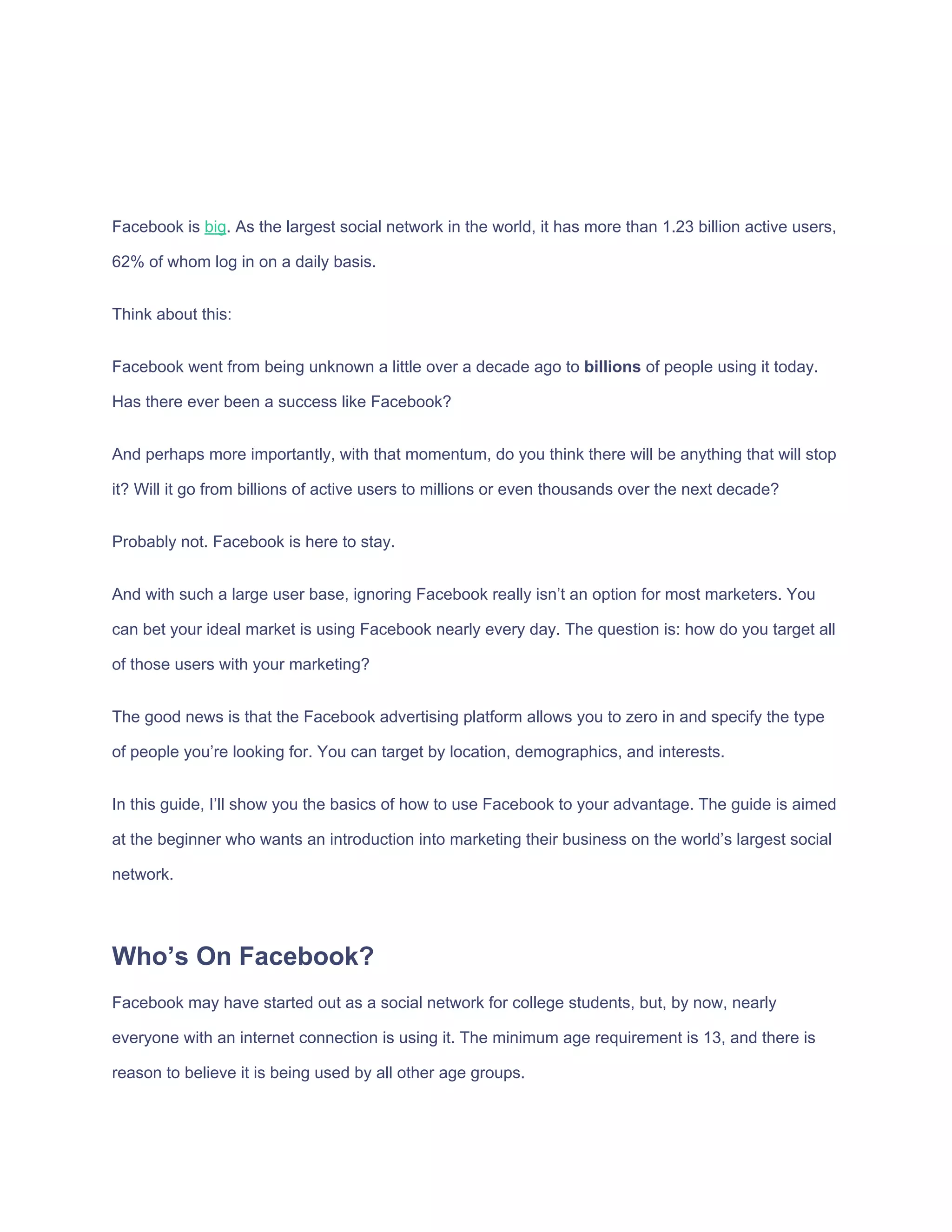 Facebook​ ​is​ ​​big​.​ ​As​ ​the​ ​largest​ ​social​ ​network​ ​in​ ​the​ ​world,​ ​it​ ​has​ ​more​ ​than​ ​1.23​ ​billion​ ​active​ ​users,
62%​ ​of​ ​whom​ ​log​ ​in​ ​on​ ​a​ ​daily​ ​basis.
Think​ ​about​ ​this:
Facebook​ ​went​ ​from​ ​being​ ​unknown​ ​a​ ​little​ ​over​ ​a​ ​decade​ ​ago​ ​to​ ​​billions​​ ​of​ ​people​ ​using​ ​it​ ​today.
Has​ ​there​ ​ever​ ​been​ ​a​ ​success​ ​like​ ​Facebook?
And​ ​perhaps​ ​more​ ​importantly,​ ​with​ ​that​ ​momentum,​ ​do​ ​you​ ​think​ ​there​ ​will​ ​be​ ​anything​ ​that​ ​will​ ​stop
it?​ ​Will​ ​it​ ​go​ ​from​ ​billions​ ​of​ ​active​ ​users​ ​to​ ​millions​ ​or​ ​even​ ​thousands​ ​over​ ​the​ ​next​ ​decade?
Probably​ ​not.​ ​Facebook​ ​is​ ​here​ ​to​ ​stay.
And​ ​with​ ​such​ ​a​ ​large​ ​user​ ​base,​ ​ignoring​ ​Facebook​ ​really​ ​isn’t​ ​an​ ​option​ ​for​ ​most​ ​marketers.​ ​You
can​ ​bet​ ​your​ ​ideal​ ​market​ ​is​ ​using​ ​Facebook​ ​nearly​ ​every​ ​day.​ ​The​ ​question​ ​is:​ ​how​ ​do​ ​you​ ​target​ ​all
of​ ​those​ ​users​ ​with​ ​your​ ​marketing?
The​ ​good​ ​news​ ​is​ ​that​ ​the​ ​Facebook​ ​advertising​ ​platform​ ​allows​ ​you​ ​to​ ​zero​ ​in​ ​and​ ​specify​ ​the​ ​type
of​ ​people​ ​you’re​ ​looking​ ​for.​ ​You​ ​can​ ​target​ ​by​ ​location,​ ​demographics,​ ​and​ ​interests.
In​ ​this​ ​guide,​ ​I’ll​ ​show​ ​you​ ​the​ ​basics​ ​of​ ​how​ ​to​ ​use​ ​Facebook​ ​to​ ​your​ ​advantage.​ ​The​ ​guide​ ​is​ ​aimed
at​ ​the​ ​beginner​ ​who​ ​wants​ ​an​ ​introduction​ ​into​ ​marketing​ ​their​ ​business​ ​on​ ​the​ ​world’s​ ​largest​ ​social
network.
Who’s​ ​On​ ​Facebook?
Facebook​ ​may​ ​have​ ​started​ ​out​ ​as​ ​a​ ​social​ ​network​ ​for​ ​college​ ​students,​ ​but,​ ​by​ ​now,​ ​nearly
everyone​ ​with​ ​an​ ​internet​ ​connection​ ​is​ ​using​ ​it.​ ​The​ ​minimum​ ​age​ ​requirement​ ​is​ ​13,​ ​and​ ​there​ ​is
reason​ ​to​ ​believe​ ​it​ ​is​ ​being​ ​used​ ​by​ ​all​ ​other​ ​age​ ​groups.
 