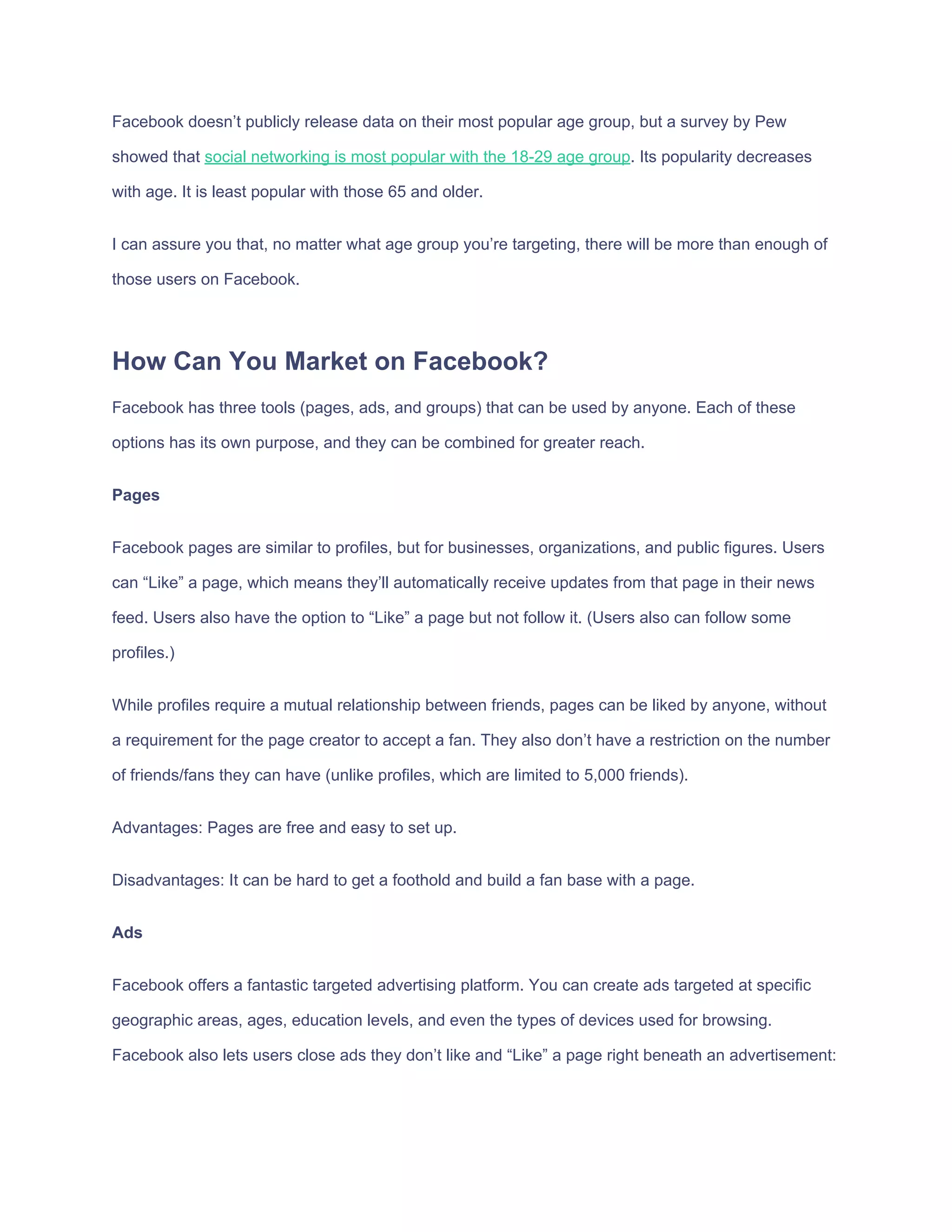 Facebook​ ​doesn’t​ ​publicly​ ​release​ ​data​ ​on​ ​their​ ​most​ ​popular​ ​age​ ​group,​ ​but​ ​a​ ​survey​ ​by​ ​Pew
showed​ ​that​ ​​social​ ​networking​ ​is​ ​most​ ​popular​ ​with​ ​the​ ​18-29​ ​age​ ​group​.​ ​Its​ ​popularity​ ​decreases
with​ ​age.​ ​It​ ​is​ ​least​ ​popular​ ​with​ ​those​ ​65​ ​and​ ​older.
I​ ​can​ ​assure​ ​you​ ​that,​ ​no​ ​matter​ ​what​ ​age​ ​group​ ​you’re​ ​targeting,​ ​there​ ​will​ ​be​ ​more​ ​than​ ​enough​ ​of
those​ ​users​ ​on​ ​Facebook.
How​ ​Can​ ​You​ ​Market​ ​on​ ​Facebook?
Facebook​ ​has​ ​three​ ​tools​ ​(pages,​ ​ads,​ ​and​ ​groups)​ ​that​ ​can​ ​be​ ​used​ ​by​ ​anyone.​ ​Each​ ​of​ ​these
options​ ​has​ ​its​ ​own​ ​purpose,​ ​and​ ​they​ ​can​ ​be​ ​combined​ ​for​ ​greater​ ​reach.
Pages
Facebook​ ​pages​ ​are​ ​similar​ ​to​ ​profiles,​ ​but​ ​for​ ​businesses,​ ​organizations,​ ​and​ ​public​ ​figures.​ ​Users
can​ ​“Like”​ ​a​ ​page,​ ​which​ ​means​ ​they’ll​ ​automatically​ ​receive​ ​updates​ ​from​ ​that​ ​page​ ​in​ ​their​ ​news
feed.​ ​Users​ ​also​ ​have​ ​the​ ​option​ ​to​ ​“Like”​ ​a​ ​page​ ​but​ ​not​ ​follow​ ​it.​ ​(Users​ ​also​ ​can​ ​follow​ ​some
profiles.)
While​ ​profiles​ ​require​ ​a​ ​mutual​ ​relationship​ ​between​ ​friends,​ ​pages​ ​can​ ​be​ ​liked​ ​by​ ​anyone,​ ​without
a​ ​requirement​ ​for​ ​the​ ​page​ ​creator​ ​to​ ​accept​ ​a​ ​fan.​ ​They​ ​also​ ​don’t​ ​have​ ​a​ ​restriction​ ​on​ ​the​ ​number
of​ ​friends/fans​ ​they​ ​can​ ​have​ ​(unlike​ ​profiles,​ ​which​ ​are​ ​limited​ ​to​ ​5,000​ ​friends).
Advantages:​ ​Pages​ ​are​ ​free​ ​and​ ​easy​ ​to​ ​set​ ​up.
Disadvantages:​ ​It​ ​can​ ​be​ ​hard​ ​to​ ​get​ ​a​ ​foothold​ ​and​ ​build​ ​a​ ​fan​ ​base​ ​with​ ​a​ ​page.
Ads
Facebook​ ​offers​ ​a​ ​fantastic​ ​targeted​ ​advertising​ ​platform.​ ​You​ ​can​ ​create​ ​ads​ ​targeted​ ​at​ ​specific
geographic​ ​areas,​ ​ages,​ ​education​ ​levels,​ ​and​ ​even​ ​the​ ​types​ ​of​ ​devices​ ​used​ ​for​ ​browsing.
Facebook​ ​also​ ​lets​ ​users​ ​close​ ​ads​ ​they​ ​don’t​ ​like​ ​and​ ​“Like”​ ​a​ ​page​ ​right​ ​beneath​ ​an​ ​advertisement:
 
