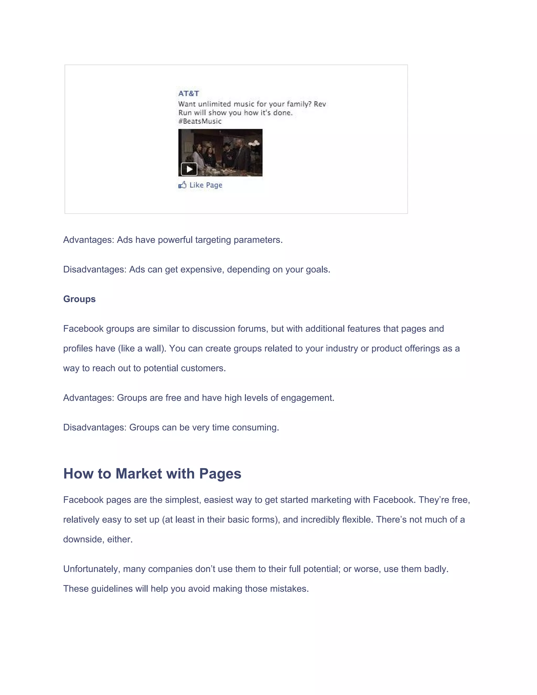 Advantages:​ ​Ads​ ​have​ ​powerful​ ​targeting​ ​parameters.
Disadvantages:​ ​Ads​ ​can​ ​get​ ​expensive,​ ​depending​ ​on​ ​your​ ​goals.
Groups
Facebook​ ​groups​ ​are​ ​similar​ ​to​ ​discussion​ ​forums,​ ​but​ ​with​ ​additional​ ​features​ ​that​ ​pages​ ​and
profiles​ ​have​ ​(like​ ​a​ ​wall).​ ​You​ ​can​ ​create​ ​groups​ ​related​ ​to​ ​your​ ​industry​ ​or​ ​product​ ​offerings​ ​as​ ​a
way​ ​to​ ​reach​ ​out​ ​to​ ​potential​ ​customers.
Advantages:​ ​Groups​ ​are​ ​free​ ​and​ ​have​ ​high​ ​levels​ ​of​ ​engagement.
Disadvantages:​ ​Groups​ ​can​ ​be​ ​very​ ​time​ ​consuming.
How​ ​to​ ​Market​ ​with​ ​Pages
Facebook​ ​pages​ ​are​ ​the​ ​simplest,​ ​easiest​ ​way​ ​to​ ​get​ ​started​ ​marketing​ ​with​ ​Facebook.​ ​They’re​ ​free,
relatively​ ​easy​ ​to​ ​set​ ​up​ ​(at​ ​least​ ​in​ ​their​ ​basic​ ​forms),​ ​and​ ​incredibly​ ​flexible.​ ​There’s​ ​not​ ​much​ ​of​ ​a
downside,​ ​either.
Unfortunately,​ ​many​ ​companies​ ​don’t​ ​use​ ​them​ ​to​ ​their​ ​full​ ​potential;​ ​or​ ​worse,​ ​use​ ​them​ ​badly.
These​ ​guidelines​ ​will​ ​help​ ​you​ ​avoid​ ​making​ ​those​ ​mistakes.
 