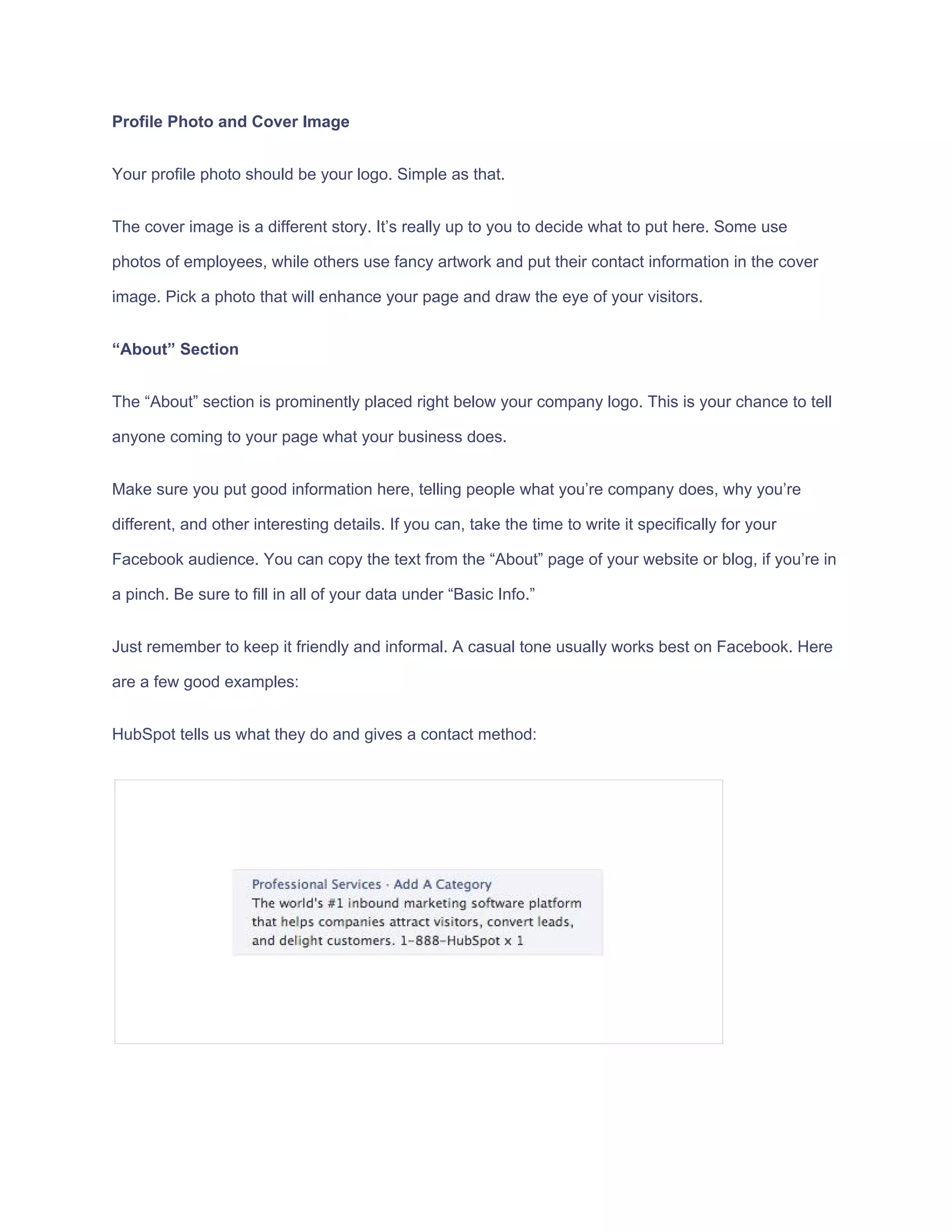 Profile​ ​Photo​ ​and​ ​Cover​ ​Image
Your​ ​profile​ ​photo​ ​should​ ​be​ ​your​ ​logo.​ ​Simple​ ​as​ ​that.
The​ ​cover​ ​image​ ​is​ ​a​ ​different​ ​story.​ ​It’s​ ​really​ ​up​ ​to​ ​you​ ​to​ ​decide​ ​what​ ​to​ ​put​ ​here.​ ​Some​ ​use
photos​ ​of​ ​employees,​ ​while​ ​others​ ​use​ ​fancy​ ​artwork​ ​and​ ​put​ ​their​ ​contact​ ​information​ ​in​ ​the​ ​cover
image.​ ​Pick​ ​a​ ​photo​ ​that​ ​will​ ​enhance​ ​your​ ​page​ ​and​ ​draw​ ​the​ ​eye​ ​of​ ​your​ ​visitors.
“About”​ ​Section
The​ ​“About”​ ​section​ ​is​ ​prominently​ ​placed​ ​right​ ​below​ ​your​ ​company​ ​logo.​ ​This​ ​is​ ​your​ ​chance​ ​to​ ​tell
anyone​ ​coming​ ​to​ ​your​ ​page​ ​what​ ​your​ ​business​ ​does.
Make​ ​sure​ ​you​ ​put​ ​good​ ​information​ ​here,​ ​telling​ ​people​ ​what​ ​you’re​ ​company​ ​does,​ ​why​ ​you’re
different,​ ​and​ ​other​ ​interesting​ ​details.​ ​If​ ​you​ ​can,​ ​take​ ​the​ ​time​ ​to​ ​write​ ​it​ ​specifically​ ​for​ ​your
Facebook​ ​audience.​ ​You​ ​can​ ​copy​ ​the​ ​text​ ​from​ ​the​ ​“About”​ ​page​ ​of​ ​your​ ​website​ ​or​ ​blog,​ ​if​ ​you’re​ ​in
a​ ​pinch.​ ​Be​ ​sure​ ​to​ ​fill​ ​in​ ​all​ ​of​ ​your​ ​data​ ​under​ ​“Basic​ ​Info.”
Just​ ​remember​ ​to​ ​keep​ ​it​ ​friendly​ ​and​ ​informal.​ ​A​ ​casual​ ​tone​ ​usually​ ​works​ ​best​ ​on​ ​Facebook.​ ​Here
are​ ​a​ ​few​ ​good​ ​examples:
HubSpot​ ​tells​ ​us​ ​what​ ​they​ ​do​ ​and​ ​gives​ ​a​ ​contact​ ​method:
 