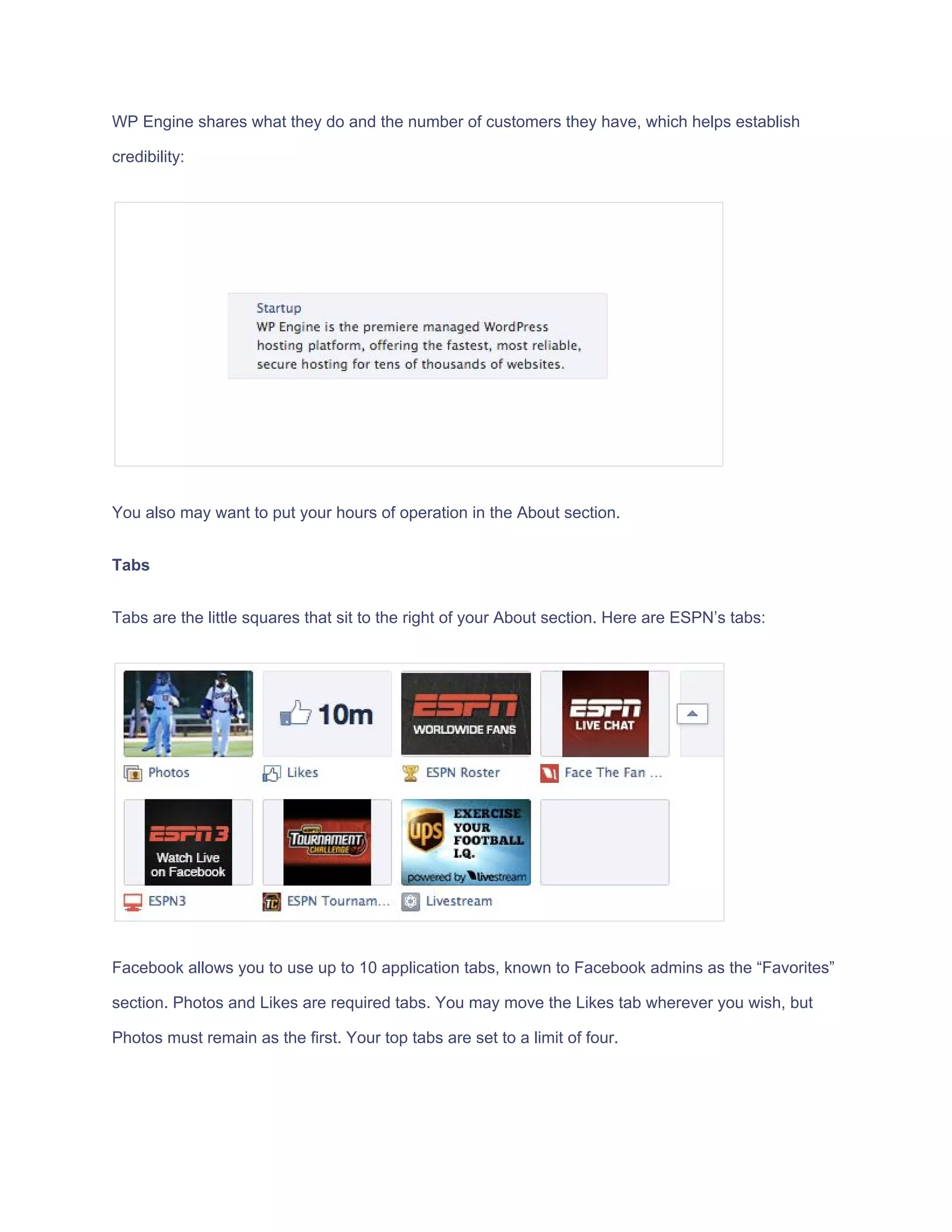 WP​ ​Engine​ ​shares​ ​what​ ​they​ ​do​ ​and​ ​the​ ​number​ ​of​ ​customers​ ​they​ ​have,​ ​which​ ​helps​ ​establish
credibility:
You​ ​also​ ​may​ ​want​ ​to​ ​put​ ​your​ ​hours​ ​of​ ​operation​ ​in​ ​the​ ​About​ ​section.
Tabs
Tabs​ ​are​ ​the​ ​little​ ​squares​ ​that​ ​sit​ ​to​ ​the​ ​right​ ​of​ ​your​ ​About​ ​section.​ ​Here​ ​are​ ​ESPN’s​ ​tabs:
Facebook​ ​allows​ ​you​ ​to​ ​use​ ​up​ ​to​ ​10​ ​application​ ​tabs,​ ​known​ ​to​ ​Facebook​ ​admins​ ​as​ ​the​ ​“Favorites”
section.​ ​Photos​ ​and​ ​Likes​ ​are​ ​required​ ​tabs.​ ​You​ ​may​ ​move​ ​the​ ​Likes​ ​tab​ ​wherever​ ​you​ ​wish,​ ​but
Photos​ ​must​ ​remain​ ​as​ ​the​ ​first.​ ​Your​ ​top​ ​tabs​ ​are​ ​set​ ​to​ ​a​ ​limit​ ​of​ ​four.
 