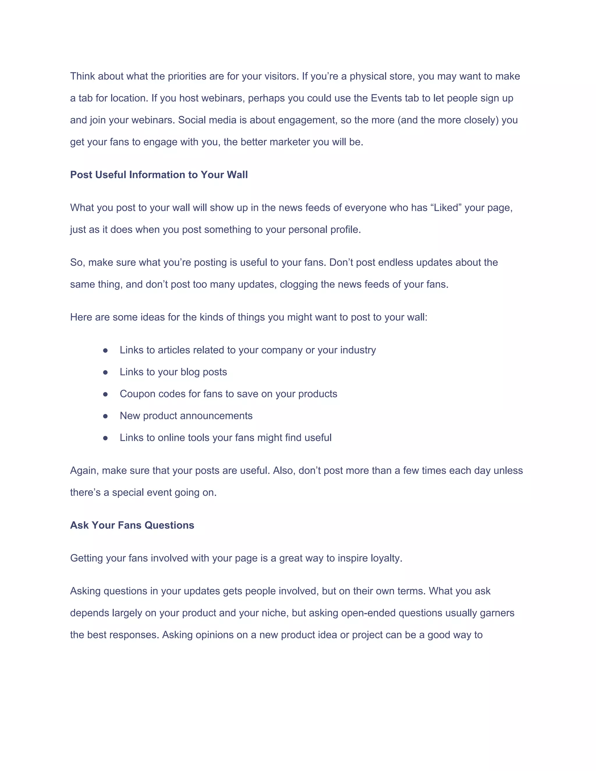 Think​ ​about​ ​what​ ​the​ ​priorities​ ​are​ ​for​ ​your​ ​visitors.​ ​If​ ​you’re​ ​a​ ​physical​ ​store,​ ​you​ ​may​ ​want​ ​to​ ​make
a​ ​tab​ ​for​ ​location.​ ​If​ ​you​ ​host​ ​webinars,​ ​perhaps​ ​you​ ​could​ ​use​ ​the​ ​Events​ ​tab​ ​to​ ​let​ ​people​ ​sign​ ​up
and​ ​join​ ​your​ ​webinars.​ ​Social​ ​media​ ​is​ ​about​ ​engagement,​ ​so​ ​the​ ​more​ ​(and​ ​the​ ​more​ ​closely)​ ​you
get​ ​your​ ​fans​ ​to​ ​engage​ ​with​ ​you,​ ​the​ ​better​ ​marketer​ ​you​ ​will​ ​be.
Post​ ​Useful​ ​Information​ ​to​ ​Your​ ​Wall
What​ ​you​ ​post​ ​to​ ​your​ ​wall​ ​will​ ​show​ ​up​ ​in​ ​the​ ​news​ ​feeds​ ​of​ ​everyone​ ​who​ ​has​ ​“Liked”​ ​your​ ​page,
just​ ​as​ ​it​ ​does​ ​when​ ​you​ ​post​ ​something​ ​to​ ​your​ ​personal​ ​profile.
So,​ ​make​ ​sure​ ​what​ ​you’re​ ​posting​ ​is​ ​useful​ ​to​ ​your​ ​fans.​ ​Don’t​ ​post​ ​endless​ ​updates​ ​about​ ​the
same​ ​thing,​ ​and​ ​don’t​ ​post​ ​too​ ​many​ ​updates,​ ​clogging​ ​the​ ​news​ ​feeds​ ​of​ ​your​ ​fans.
Here​ ​are​ ​some​ ​ideas​ ​for​ ​the​ ​kinds​ ​of​ ​things​ ​you​ ​might​ ​want​ ​to​ ​post​ ​to​ ​your​ ​wall:
● Links​ ​to​ ​articles​ ​related​ ​to​ ​your​ ​company​ ​or​ ​your​ ​industry
● Links​ ​to​ ​your​ ​blog​ ​posts
● Coupon​ ​codes​ ​for​ ​fans​ ​to​ ​save​ ​on​ ​your​ ​products
● New​ ​product​ ​announcements
● Links​ ​to​ ​online​ ​tools​ ​your​ ​fans​ ​might​ ​find​ ​useful
Again,​ ​make​ ​sure​ ​that​ ​your​ ​posts​ ​are​ ​useful.​ ​Also,​ ​don’t​ ​post​ ​more​ ​than​ ​a​ ​few​ ​times​ ​each​ ​day​ ​unless
there’s​ ​a​ ​special​ ​event​ ​going​ ​on.
Ask​ ​Your​ ​Fans​ ​Questions
Getting​ ​your​ ​fans​ ​involved​ ​with​ ​your​ ​page​ ​is​ ​a​ ​great​ ​way​ ​to​ ​inspire​ ​loyalty.
Asking​ ​questions​ ​in​ ​your​ ​updates​ ​gets​ ​people​ ​involved,​ ​but​ ​on​ ​their​ ​own​ ​terms.​ ​What​ ​you​ ​ask
depends​ ​largely​ ​on​ ​your​ ​product​ ​and​ ​your​ ​niche,​ ​but​ ​asking​ ​open-ended​ ​questions​ ​usually​ ​garners
the​ ​best​ ​responses.​ ​Asking​ ​opinions​ ​on​ ​a​ ​new​ ​product​ ​idea​ ​or​ ​project​ ​can​ ​be​ ​a​ ​good​ ​way​ ​to
 