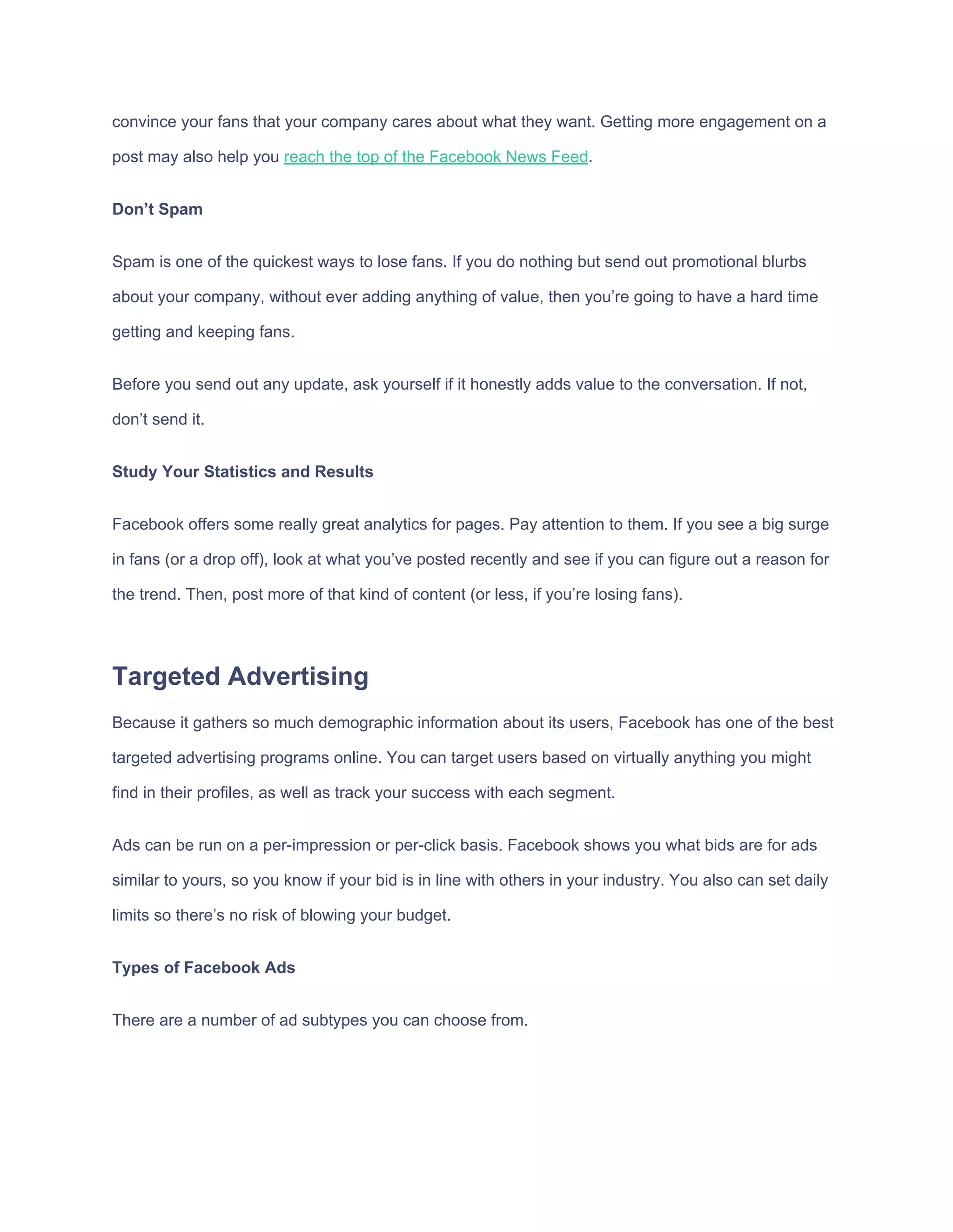 convince​ ​your​ ​fans​ ​that​ ​your​ ​company​ ​cares​ ​about​ ​what​ ​they​ ​want.​ ​Getting​ ​more​ ​engagement​ ​on​ ​a
post​ ​may​ ​also​ ​help​ ​you​ ​​reach​ ​the​ ​top​ ​of​ ​the​ ​Facebook​ ​News​ ​Feed​.
Don’t​ ​Spam
Spam​ ​is​ ​one​ ​of​ ​the​ ​quickest​ ​ways​ ​to​ ​lose​ ​fans.​ ​If​ ​you​ ​do​ ​nothing​ ​but​ ​send​ ​out​ ​promotional​ ​blurbs
about​ ​your​ ​company,​ ​without​ ​ever​ ​adding​ ​anything​ ​of​ ​value,​ ​then​ ​you’re​ ​going​ ​to​ ​have​ ​a​ ​hard​ ​time
getting​ ​and​ ​keeping​ ​fans.
Before​ ​you​ ​send​ ​out​ ​any​ ​update,​ ​ask​ ​yourself​ ​if​ ​it​ ​honestly​ ​adds​ ​value​ ​to​ ​the​ ​conversation.​ ​If​ ​not,
don’t​ ​send​ ​it.
Study​ ​Your​ ​Statistics​ ​and​ ​Results
Facebook​ ​offers​ ​some​ ​really​ ​great​ ​analytics​ ​for​ ​pages.​ ​Pay​ ​attention​ ​to​ ​them.​ ​If​ ​you​ ​see​ ​a​ ​big​ ​surge
in​ ​fans​ ​(or​ ​a​ ​drop​ ​off),​ ​look​ ​at​ ​what​ ​you’ve​ ​posted​ ​recently​ ​and​ ​see​ ​if​ ​you​ ​can​ ​figure​ ​out​ ​a​ ​reason​ ​for
the​ ​trend.​ ​Then,​ ​post​ ​more​ ​of​ ​that​ ​kind​ ​of​ ​content​ ​(or​ ​less,​ ​if​ ​you’re​ ​losing​ ​fans).
Targeted​ ​Advertising
Because​ ​it​ ​gathers​ ​so​ ​much​ ​demographic​ ​information​ ​about​ ​its​ ​users,​ ​Facebook​ ​has​ ​one​ ​of​ ​the​ ​best
targeted​ ​advertising​ ​programs​ ​online.​ ​You​ ​can​ ​target​ ​users​ ​based​ ​on​ ​virtually​ ​anything​ ​you​ ​might
find​ ​in​ ​their​ ​profiles,​ ​as​ ​well​ ​as​ ​track​ ​your​ ​success​ ​with​ ​each​ ​segment.
Ads​ ​can​ ​be​ ​run​ ​on​ ​a​ ​per-impression​ ​or​ ​per-click​ ​basis.​ ​Facebook​ ​shows​ ​you​ ​what​ ​bids​ ​are​ ​for​ ​ads
similar​ ​to​ ​yours,​ ​so​ ​you​ ​know​ ​if​ ​your​ ​bid​ ​is​ ​in​ ​line​ ​with​ ​others​ ​in​ ​your​ ​industry.​ ​You​ ​also​ ​can​ ​set​ ​daily
limits​ ​so​ ​there’s​ ​no​ ​risk​ ​of​ ​blowing​ ​your​ ​budget.
Types​ ​of​ ​Facebook​ ​Ads
There​ ​are​ ​a​ ​number​ ​of​ ​ad​ ​subtypes​ ​you​ ​can​ ​choose​ ​from.
 
