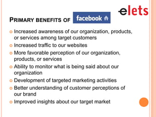 PRIMARY BENEFITS OF
 Increased awareness of our organization, products,
  or services among target customers
 Increased traffic to our websites

 More favorable perception of our organization,
  products, or services
 Ability to monitor what is being said about our
  organization
 Development of targeted marketing activities

 Better understanding of customer perceptions of
  our brand
 Improved insights about our target market
 