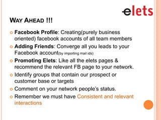 WAY AHEAD !!!
 Facebook Profile: Creating(purely business
  oriented) facebook accounts of all team members
 Adding Friends: Converge all you leads to your
  Facebook account(by importing mail ids)
 Promoting Elets: Like all the elets pages &
  recommend the relevant FB page to your network.
 Identify groups that contain our prospect or
  customer base or targets
 Comment on your network people’s status.

 Remember we must have Consistent and relevant
  interactions
 