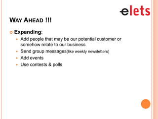 WAY AHEAD !!!
   Expanding:
     Add people that may be our potential customer or
      somehow relate to our business
     Send group messages(like weekly newsletters)
     Add events
     Use contests & polls
 