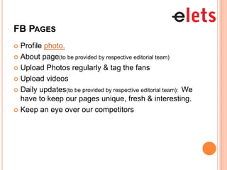 FB PAGES
 Profile photo.
 About page(to be provided by respective editorial team)

 Upload Photos regularly & tag the fans

 Upload videos

 Daily updates(to be provided by respective editorial team): We
  have to keep our pages unique, fresh & interesting.
 Keep an eye over our competitors
 