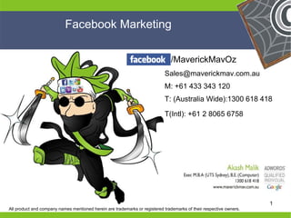 Facebook Marketing

                                                                               /MaverickMavOz
                                                                            Sales@maverickmav.com.au
                                                                            M: +61 433 343 120
                                                                            T: (Australia Wide):1300 618 418

                                                                            T(Intl): +61 2 8065 6758




He                                                                                              He
He                                                                                              He
                                                                                                he
heproduct and company names mentioned herein are trademarks or registered trademarks of their respective owners.   1
 All
 