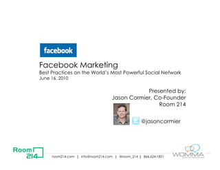 Facebook Marketing
Best Practices on the World’s Most Powerful Social Network
June 16, 2010

                                               Presented by:
                                   Jason Cormier, Co-Founder
                                                   Room 214


                                                  @jasoncormier




     room214.com } info@room214.com } @room_214 } 866.624.1851
 