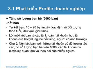 3.1 Phát triển Profile doanh nghiệp
 Tăng số lượng bạn bè (5000 bạn)
- Kết bạn
• Tự kết bạn: 10 – 20 bạn/ngày (xác định rõ đối tượng
theo tuổi, khu vực, giới tính)
• Lời mời kết bạn từ các tài khoản (tài khoản hot, tài
khoản của hotgirl, người nổi tiếng, người có ảnh hưởng)
• Chú ý: Nên kết bạn với những tài khoản có độ tương tác
cao, có số lượng bạn bè trên 1000, các tài khoản có
được sự quan tâm và theo dõi của nhiều người.

 