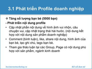 3.1 Phát triển Profile doanh nghiệp
 Tăng số lượng bạn bè (5000 bạn)
- Phát triển nội dung profile
• Cập nhật phần nội dung về hình ảnh vui nhộn, câu
chuyện vui, cập nhật trạng thái hài hước. (nội dung kết
hợp với nội dung sản phẩm doanh nghiệp)
• Comment (bình luận), like, share nội dung, hình ảnh của
bạn bè, tạo ghi chú, tags bạn bè.
• Tham gia thảo luận tại các Group, Page có nội dung phù
hợp với sản phẩm, ngành kinh doanh

 