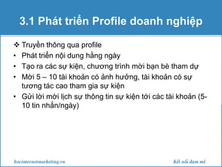3.1 Phát triển Profile doanh nghiệp
 Truyền thông qua profile
• Phát triển nội dung hằng ngày
• Tạo ra các sự kiện, chương trình mời bạn bè tham dự
• Mời 5 – 10 tài khoản có ảnh hưởng, tài khoản có sự
tương tác cao tham gia sự kiện
• Gửi lời mời lịch sự thông tin sự kiện tới các tài khoản (510 tin nhắn/ngày)

 