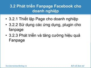 3.2 Phát triển Fanpage Facebook cho
doanh nghiệp
• 3.2.1 Thiết lập Page cho doanh nghiệp
• 3.2.2 Sử dụng các ứng dụng, plugin cho
fanpage
• 3.2.3 Phát triển và tăng cường hiệu quả
Fanpage

 
