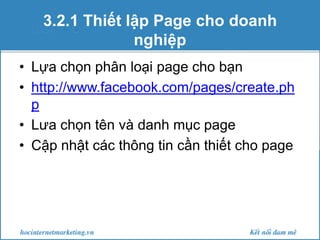 3.2.1 Thiết lập Page cho doanh
nghiệp
• Lựa chọn phân loại page cho bạn
• http://www.facebook.com/pages/create.ph
p
• Lưa chọn tên và danh mục page
• Cập nhật các thông tin cần thiết cho page

 