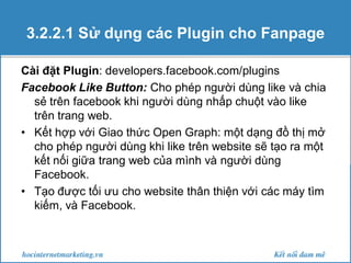 3.2.2.1 Sử dụng các Plugin cho Fanpage
Cài đặt Plugin: developers.facebook.com/plugins
Facebook Like Button: Cho phép người dùng like và chia
sẻ trên facebook khi người dùng nhấp chuột vào like
trên trang web.
• Kết hợp với Giao thức Open Graph: một dạng đồ thị mở
cho phép người dùng khi like trên website sẽ tạo ra một
kết nối giữa trang web của mình và người dùng
Facebook.
• Tạo được tối ưu cho website thân thiện với các máy tìm
kiếm, và Facebook.

 