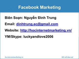 Facebook Marketing
Biên Soạn: Nguyễn Đình Trung
Email: dinhtrung.ec@gmail.com
Website: http://hocinternetmarketing.vn/
YM/Skype: luckyandlove2006

 