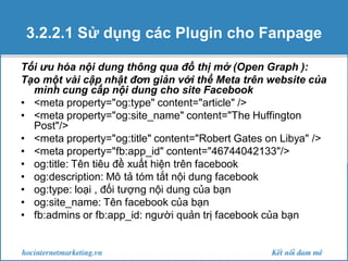 3.2.2.1 Sử dụng các Plugin cho Fanpage
Tối ưu hóa nội dung thông qua đồ thị mở (Open Graph ):
Tạo một vài cập nhật đơn giản với thể Meta trên website của
mình cung cấp nội dung cho site Facebook
• <meta property="og:type" content="article" />
• <meta property="og:site_name" content="The Huffington
Post"/>
• <meta property="og:title" content="Robert Gates on Libya" />
• <meta property="fb:app_id" content="46744042133"/>
• og:title: Tên tiêu đề xuất hiện trên facebook
• og:description: Mô tả tóm tắt nội dung facebook
• og:type: loại , đối tượng nội dung của bạn
• og:site_name: Tên facebook của bạn
• fb:admins or fb:app_id: người quản trị facebook của bạn

 