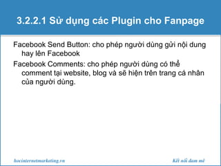 3.2.2.1 Sử dụng các Plugin cho Fanpage
Facebook Send Button: cho phép người dùng gửi nội dung
hay lên Facebook
Facebook Comments: cho phép người dùng có thể
comment tại website, blog và sẽ hiện trên trang cá nhân
của người dùng.

 