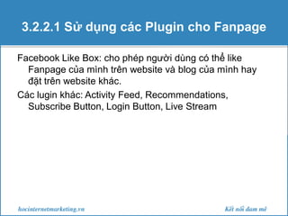 3.2.2.1 Sử dụng các Plugin cho Fanpage
Facebook Like Box: cho phép người dùng có thể like
Fanpage của mình trên website và blog của mình hay
đặt trên website khác.
Các lugin khác: Activity Feed, Recommendations,
Subscribe Button, Login Button, Live Stream

 