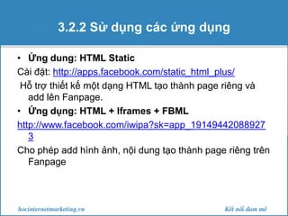 3.2.2 Sử dụng các ứng dụng
• Ứng dung: HTML Static
Cài đặt: http://apps.facebook.com/static_html_plus/
Hỗ trợ thiết kế một dạng HTML tạo thành page riêng và
add lên Fanpage.
• Ứng dụng: HTML + Iframes + FBML
http://www.facebook.com/iwipa?sk=app_19149442088927
3
Cho phép add hình ảnh, nội dung tạo thành page riêng trên
Fanpage

 