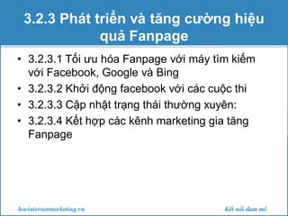 3.2.3 Phát triển và tăng cường hiệu
quả Fanpage
• 3.2.3.1 Tối ưu hóa Fanpage với máy tìm kiếm
với Facebook, Google và Bing
• 3.2.3.2 Khởi động facebook với các cuộc thi
• 3.2.3.3 Cập nhật trạng thái thường xuyên:
• 3.2.3.4 Kết hợp các kênh marketing gia tăng
Fanpage

 
