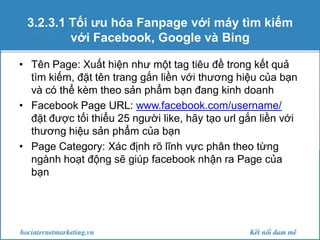 3.2.3.1 Tối ưu hóa Fanpage với máy tìm kiếm
với Facebook, Google và Bing
• Tên Page: Xuất hiện như một tag tiêu đề trong kết quả
tìm kiếm, đặt tên trang gắn liền với thương hiệu của bạn
và có thể kèm theo sản phẩm bạn đang kinh doanh
• Facebook Page URL: www.facebook.com/username/
đặt được tối thiểu 25 người like, hãy tạo url gắn liền với
thương hiệu sản phẩm của bạn
• Page Category: Xác định rõ lĩnh vực phân theo từng
ngành hoạt động sẽ giúp facebook nhận ra Page của
bạn

 